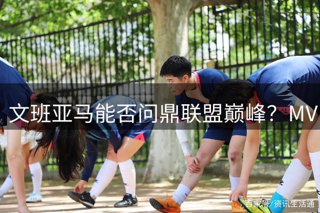 文班亚马能否问鼎联盟巅峰？MVP之路还有多远