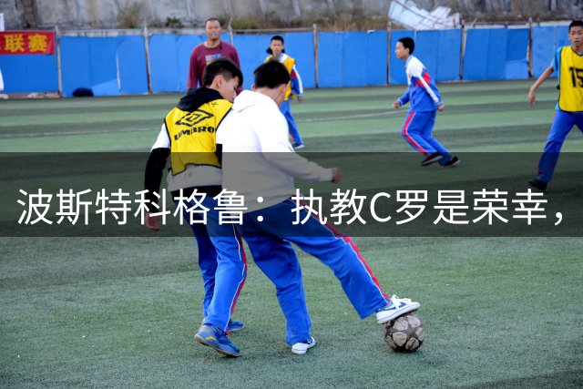 波斯特科格鲁：执教C罗是荣幸，愿成为他故事的一小部分